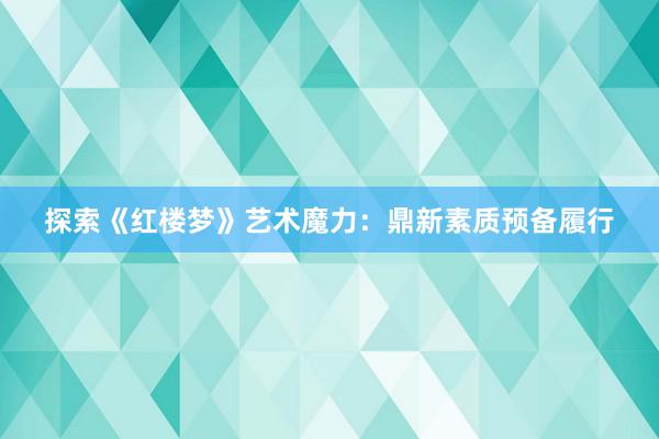 探索《红楼梦》艺术魔力：鼎新素质预备履行